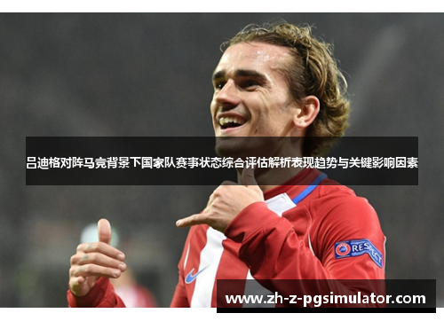 吕迪格对阵马竞背景下国家队赛事状态综合评估解析表现趋势与关键影响因素 吕迪格对阵马竞背景下国家队赛事状态综合评估解析表现趋势与关键影响因素