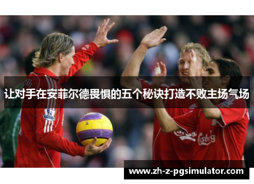 让对手在安菲尔德畏惧的五个秘诀打造不败主场气场 让对手在安菲尔德畏惧的五个秘诀打造不败主场气场