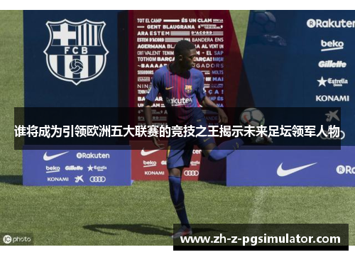 谁将成为引领欧洲五大联赛的竞技之王揭示未来足坛领军人物 谁将成为引领欧洲五大联赛的竞技之王揭示未来足坛领军人物