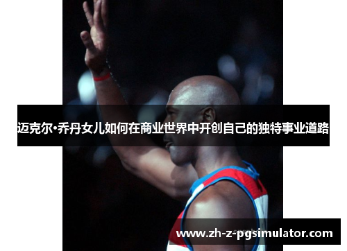 迈克尔·乔丹女儿如何在商业世界中开创自己的独特事业道路 迈克尔·乔丹女儿如何在商业世界中开创自己的独特事业道路