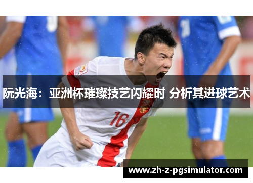阮光海:亚洲杯璀璨技艺闪耀时 分析其进球艺术 阮光海:亚洲杯璀璨技艺闪耀时 分析其进球艺术